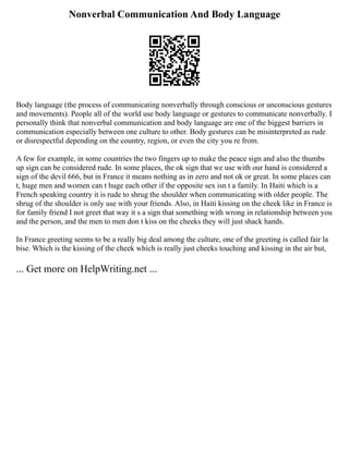 Nonverbal Communication And Body Language
Body language (the process of communicating nonverbally through conscious or unconscious gestures
and movements). People all of the world use body language or gestures to communicate nonverbally. I
personally think that nonverbal communication and body language are one of the biggest barriers in
communication especially between one culture to other. Body gestures can be misinterpreted as rude
or disrespectful depending on the country, region, or even the city you re from.
A few for example, in some countries the two fingers up to make the peace sign and also the thumbs
up sign can be considered rude. In some places, the ok sign that we use with our hand is considered a
sign of the devil 666, but in France it means nothing as in zero and not ok or great. In some places can
t, huge men and women can t huge each other if the opposite sex isn t a family. In Haiti which is a
French speaking country it is rude to shrug the shoulder when communicating with older people. The
shrug of the shoulder is only use with your friends. Also, in Haiti kissing on the cheek like in France is
for family friend I not greet that way it s a sign that something with wrong in relationship between you
and the person, and the men to men don t kiss on the cheeks they will just shack hands.
In France greeting seems to be a really big deal among the culture, one of the greeting is called fair la
bise. Which is the kissing of the cheek which is really just cheeks touching and kissing in the air but,
... Get more on HelpWriting.net ...
 