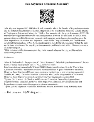 Neo-Keynesian Economics Summary
John Maynard Keynes (1883 1946) is a British economist who is the founder of Keynesian economics
and the father of modern macroeconomics. He published his foundational book: The General Theory
of Employment, Interest and Money, in 1936 less than a decade after the great depression of 1929. His
theories were largely in contrast with classical economics. Between the 1970s and the 1990s, more
economists reviewed the Keynesian economics and proposed some changes, they are known as the
New Keynesian economics or Neo Keynesian. James Tobin, Gregory Mankiw, and David Romer
developed the foundations of Neo Keynesian (Greenlaw, n.d). In the following essay I shed the light
on the basic principles of the New Keynesian economics and how it deals with ... Show more content
on Helpwriting.net ...
While both types differ in many aspects they build on each other and they try to offer realistic
solutions to problems.
References:
Jahan S., Mahmud A.S., Papageorgiou, C. (2014, September). What is Keynesian economics? Back to
basics. Finance Development. Vol. 51, No. 3. Retrieved from:
http://www.imf.org/external/pubs/ft/fandd/2014/09/basics.htm Greenlaw, S. (n.d). What is New
Keynesian economics? Seminar in advanced macroeconomics. A quasi collaborative adventure.
Retrieved from: http://econ488.umwblogs.org/course outline/what is new keynesian economics/
Mankiw, G. (2008). The New Keynesian Economics. The Concise Encyclopedia of Economics.
Retrieved from: http://www.econlib.org/library/Enc/NewKeynesianEconomics.html
Vjyaser. (2013, March 18).Classical and Keynesian Economics: Contending Approaches to
Macroeconomics. Slideshare. Retrieved from: http://www.slideshare.net/vjyaser/classical and
keynesian economics contending approaches to macroeconomics
Tejvan. (2015). Keynesian vs classical models and policies. Economics Help. Retrieved from:
... Get more on HelpWriting.net ...
 