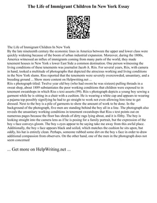 The Life of Immigrant Children In New York Essay
The Life of Immigrant Children In New York
By the late nineteenth century the economic lines in America between the upper and lower class were
quickly widening because of the boom of urban industrial expansion. Moreover, during the 1800s,
America witnessed an influx of immigrants coming from many parts of the world, they made
tenement houses in New York s lower East Side a common destination. One person witnessing the
living conditions of these tenements was journalist Jacob A. Riis. For several years, Riis, with camera
in hand, tooked a multitude of photographs that depicted the atrocious working and living conditions
in the New York slums. Riss reported that the tenements were severely overcrowded, unsanitary, and a
breeding ground ... Show more content on Helpwriting.net ...
Riis s photograph titled: Twelve year old boy (who had sworn he was sixteen) pulling threads in a
sweat shop, about 1889 substantiates the poor working conditions that children were exposed to in
tenement sweatshops in which Riss s text asserts (99). Riis s photograph depicts a young boy sewing a
garment while he is sitting in a chair with a cushion. He is wearing a white cap and appears to wearing
a pajama top possibly signifying he had to go straight to work not even allowing him time to get
dressed. Next to the boy is a pile of garments to show the amount of work to be done. In the
background of the photograph, five men are standing behind the boy all in a line. The photograph also
reveals the unsanitary working conditions in tenement sweatshops that Riss s text points out on
numerous pages because the floor has shreds of dirty rags lying about, and it is filthy. The boy is
looking straight into the camera lens as if he is posing for a family portrait, but the expression of the
boy s face conveys gloom. The boy s eyes appear to be saying take me away from this awful place.
Additionally, the boy s face appears black and soiled, which matches the cushion he sits upon, but
oddly, his hat is entirely clean. Perhaps, someone rubbed some dirt on the boy s face in order to draw
additional compassion from observers. On the other hand, one of the men in the photograph does not
seem concerned
... Get more on HelpWriting.net ...
 