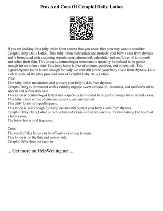Pros And Cons Of Cetaphil Daily Lotion
If you are looking for a baby lotion from a name that you know, then you may want to consider
Cetaphil Baby Daily Lotion. This baby lotion moisturizes and protects your baby s skin from dryness
and is formulated with a calming organic sweet almond oil, calendula, and sunflower oil to smooth
and soften their skin. This lotion is dermatologist tested and is specially formulated to be gentle
enough for an infant s skin. This baby lotion is free of colorant, paraben, and mineral oil. This
hypoallergenic lotion is safe enough for daily use and still protect your baby s skin from dryness. Let s
look at some of the other pros and cons of Cetaphil Baby Daily Lotion.
Pros:
This baby lotion moisturizes and protects your baby s skin from dryness.
Cetaphil Baby is formulated with a calming organic sweet almond oil, calendula, and sunflower oil to
smooth and soften their skin.
This lotion is dermatologist tested and is specially formulated to be gentle enough for an infant s skin.
This baby lotion is free of colorant, paraben, and mineral oil.
This daily lotion is hypoallergenic.
This lotion is safe enough for daily use and still protect your baby s skin from dryness.
Cetaphil Baby Daily Lotion is rich in fats and vitamins that are essential for maintaining the health of
a baby s skin.
The lotion has a mild fragrance.
Cons:
The smell of this lotion can be offensive or strong to some.
This lotion is on the thin and watery side.
Cetaphil Baby does not seem to
... Get more on HelpWriting.net ...
 