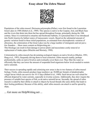 Essay about The Zebra Mussel
Populations of the zebra mussel, Dreissena polymorpha (Pallas), were first found in the Laurentian
Great Lakes in 1988 (Hebert et al., 1989). This species is native to the Caspian, Aral, and Black Seas
and the rivers that drain into them but has spread throughout Europe, principally during the 18th
century. Since it is restricted to estuarine and freshwater habitats, it is presumed that it was introduced
into North America by ballast waters of transoceanic vessels. Based on the substantial amount of
genetic variation found in these initial populations, as estimated from electrophoretic variation of
allozymes, the colonization of the Great Lakes was by a large number of immigrants and not just a
few founders ... Show more content on Helpwriting.net ...
This blockage can result in heat damage to power plants and necessitates costly removal or
replacement of intake pipes (Minchin and Moriarty, 1998).
Colonization by zebra mussels has devastating ecological impacts on native bivalves (Mackie, 1991;
Haag et al., 1993), frequently driving them to local extinction. Zebra mussels readily, perhaps
preferentially, settle on native bivalves and eventually cover them over. They filter the water so
efficiently that they can lower the amount of suspended food organisms below levels needed to sustain
native unionids.
Their success in spreading rapidly and colonizing new areas is due to two features of zebra mussel
biology. Firstly, zebra mussels produce large numbers ( gt; 30,000 per female) of planktotrophic
veliger larvae which can survive for 10 15 days (Hebert et al., 1989). Such larvae are well suited for
efficient dispersal by water currents, especially in riverine systems. Additionally, they don t require the
presence of suitable host species of fish, as do native unionid larvae. Secondly, the spread of zebra
mussels is aided by their ability to attach to objects by byssal threads (the same ability that leads to
their fouling problems). Because of this ability, adult zebra mussels can attach to and be spread by
ships,
... Get more on HelpWriting.net ...
 
