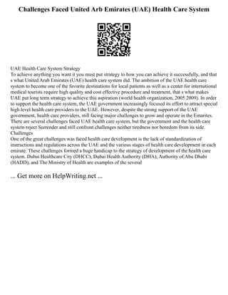 Challenges Faced United Arb Emirates (UAE) Health Care System
UAE Health Care System Strategy
To achieve anything you want it you must put strategy to how you can achieve it successfully, and that
s what United Arab Emirates (UAE) health care system did. The ambition of the UAE health care
system to become one of the favorite destinations for local patients as well as a center for international
medical tourists require high quality and cost effective procedure and treatment, that s what makes
UAE put long term strategy to achieve this aspiration (world health organization, 2005 2009). In order
to support the health care system, the UAE government increasingly focused its effort to attract special
high level health care providers to the UAE. However, despite the strong support of the UAE
government, health care providers, still facing major challenges to grow and operate in the Emarites.
There are several challenges faced UAE health care system, but the government and the health care
system reject Surrender and still confront challenges neither tiredness nor boredom from its side.
Challenges
One of the great challenges was faced health care development is the lack of standardization of
instructions and regulations across the UAE and the various stages of health care development in each
emirate. These challenges formed a huge handicap to the strategy of development of the health care
system. Dubai Healthcare City (DHCC), Dubai Health Authority (DHA), Authority of Abu Dhabi
(HADD), and The Ministry of Health are examples of the several
... Get more on HelpWriting.net ...
 