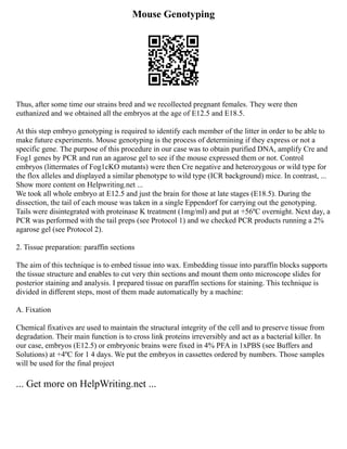 Mouse Genotyping
Thus, after some time our strains bred and we recollected pregnant females. They were then
euthanized and we obtained all the embryos at the age of E12.5 and E18.5.
At this step embryo genotyping is required to identify each member of the litter in order to be able to
make future experiments. Mouse genotyping is the process of determining if they express or not a
specific gene. The purpose of this procedure in our case was to obtain purified DNA, amplify Cre and
Fog1 genes by PCR and run an agarose gel to see if the mouse expressed them or not. Control
embryos (littermates of Fog1cKO mutants) were then Cre negative and heterozygous or wild type for
the flox alleles and displayed a similar phenotype to wild type (ICR background) mice. In contrast, ...
Show more content on Helpwriting.net ...
We took all whole embryo at E12.5 and just the brain for those at late stages (E18.5). During the
dissection, the tail of each mouse was taken in a single Eppendorf for carrying out the genotyping.
Tails were disintegrated with proteinase K treatment (1mg/ml) and put at +56ºC overnight. Next day, a
PCR was performed with the tail preps (see Protocol 1) and we checked PCR products running a 2%
agarose gel (see Protocol 2).
2. Tissue preparation: paraffin sections
The aim of this technique is to embed tissue into wax. Embedding tissue into paraffin blocks supports
the tissue structure and enables to cut very thin sections and mount them onto microscope slides for
posterior staining and analysis. I prepared tissue on paraffin sections for staining. This technique is
divided in different steps, most of them made automatically by a machine:
A. Fixation
Chemical fixatives are used to maintain the structural integrity of the cell and to preserve tissue from
degradation. Their main function is to cross link proteins irreversibly and act as a bacterial killer. In
our case, embryos (E12.5) or embryonic brains were fixed in 4% PFA in 1xPBS (see Buffers and
Solutions) at +4ºC for 1 4 days. We put the embryos in cassettes ordered by numbers. Those samples
will be used for the final project
... Get more on HelpWriting.net ...
 