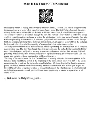 What Is The Theme Of The Godfather
Produced by Albert S. Ruddy, and directed by Francis Coppola, The film God Father is regarded one
the greatest movie in history. It is based on Mario Puzo s novel The God Father . Some of the actors
starring in the movie include Marlon Brando, Al Pacino, James Caan, Richard Conte among others.
The theme of violence is evident all through the film. The story of The Godfather is told with a closed
world, it gives the audience a chance to review the Mafia utterly on its own terms. Character Don Vito
Corleone played by Marlon Brando, is seen as a sympathetic and admirable character. As all through
the film, he does everything that is expected from a mafia, which receives approval from the audience.
In the movie, there is no civilian causality of an organized crime, only corrupt police.
The story reviews the mafia life from the inside, and as expected by the audience such life is secretive,
addictive in a way. The story has shaped the public perception on the mafia. In the film the Godfather
takes control of power and justice, his only nemeses are traitors and snitches. For instance, Michael
played by Al Pacino says that one should never side against the family. In another incident, Don Vito
asks a man came to ... Show more content on Helpwriting.net ...
The irony of the movie is that the title The Godfather is actually meant for the son as opposed to the
father as many would have hoped. In the beginning of the film Michael is not even part of the Mafia
organization, he is indicted for it when he saves his father s life in the hospital by shooting a corrupt
police. Moreover, in the film loyalty is the key, Michael does not even trust Tom Hagen played by
Robert Duvall with a secret that he plans to murder the heads of the other families. In what is termed
as the baptism massacre , which provided him with an opportunity to ascend as a godfather in all
aspect in the
... Get more on HelpWriting.net ...
 