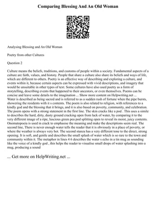 Comparing Blessing And An Old Woman
Analysing Blessing and An Old Woman
Poetry from other Cultures
Question 2
Culture means the beliefs, traditions, and customs of people within a society. Fundamental aspects of a
culture are faith, values, and history. People that share a culture also share its beliefs and ways of life,
which are different to others. Poetry is an effective way of describing and exploring a culture, and
events within it, because certain aspects can be expressed with vivid descriptions, and imagery that
would be unsuitable in other types of text. Some cultures have also used poetry as a form of
storytelling, describing events that happened to their ancestors, or even themselves. Poems can be
concise and leave some details to the imagination ... Show more content on Helpwriting.net ...
Water is described as being sacred and is referred to as a sudden rush of fortune when the pipe bursts,
showering the residents with it s contents. The poem is also related to religion, with references to a
kindly god and the blessing that it brings, and it is also based on poverty, community, and celebration.
The poem opens with a strong statement in the first line. The skin cracks like a pod . This uses a simile
to describes the hard, dirty, dusty ground cracking open from lack of water, by comparing it to the
very different image of a ripe, luscious green pea pod splitting open to reveal its moist, juicy contents.
Onomatopoeia is used in crack to emphasise the meaning and make the descriptions seem real. The
second line, There is never enough water tells the reader that it is obviously in a place of poverty, or
where the weather is always very hot. The second stanza has a very different tone to the direct, strong
opening. It is soft, and gentle and describes the small splash of water which is so rare to the town and
community within it. The metaphor in lines 4 6 describes the water s echo in a tin mug as sounding
like the voice of a kindly god , this helps the reader to visualise small drops of water splashing into a
mug, producing a sound
... Get more on HelpWriting.net ...
 