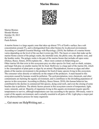 Marine Biomes
Marine Biomes
Shonda Morton
October 20, 2013
SCI/230
Paula Roberts
A marine biome is a large aquatic zone that takes up almost 75% of Earth s surface, has a salt
concentration around 3%, and is distinguished from other biomes by its physical environment.
According to Campbell Essential Biology with Physiology, (2010), the habitats of a marine biome
varies depending on the level of the sea that it exists (pp.382). The layers or zones that make up the
marine biome consist of the pelagic realm, the intertidal zone, the photic zone, the aphotic zone, and
the benthic realm. The pelagic realm is the part of the marine biome that includes all open water.
(Dickey, Reece, Simon, 2010) explains the ... Show more content on Helpwriting.net ...
Other marine life that exist in this ecosystem prey on other species for food, such as shark, octopus,
and larger fish prey on smaller marine life for food. Herbivory is a large part of the marine life, which
is the consumption of plant parts or algae by an animal. Phytoplankton, known as algae and other
plants of the marine environment is the producer for food of many species living in this ecosystem.
The consumer relies directly or indirectly on the output of the producers. A main hazard to this
ecosystem caused by humans would be pollution. The acid precipitation, toxic chemicals, and other
contaminants are harming the aquatic environment, and it contributes to the dwindling population of
species in this ecosystem. According to (Dickey, Reece Simon, 2010), this human behavior has
contributed to the decline in commercial fish species, dying coral reefs, and even the closing of some
beaches due to pollution. The abiotic factors present in this ecosystem consist of temperature, light,
water, minerals, and air. Majority of organisms living in this aquatic environment require specific
temperatures to survive, although temperatures can vary according to the species. Obviously, water is
a part of the aquatic environment, and is actually essential to all parts of life. Light plays a major part
in the photosynthesis process for many organisms
... Get more on HelpWriting.net ...
 