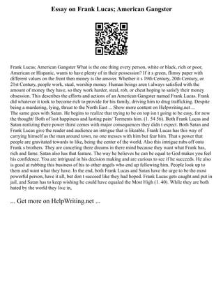 Essay on Frank Lucas; American Gangster
Frank Lucas; American Gangster What is the one thing every person, white or black, rich or poor,
American or Hispanic, wants to have plenty of in their possession? If it s green, flimsy paper with
different values on the front then money is the answer. Whether it s 19th Century, 20th Century, or
21st Century, people work, steal, worship money. Human beings aren t always satisfied with the
amount of money they have, so they work harder, steal, rob, or cheat hoping to satisfy their money
obsession. This describes the efforts and actions of an American Gangster named Frank Lucas. Frank
did whatever it took to become rich to provide for his family, driving him to drug trafficking. Despite
being a murdering, lying, threat to the North East ... Show more content on Helpwriting.net ...
The same goes with Satan. He begins to realize that trying to be on top isn t going to be easy, for now
the thought/ Both of lost happiness and lasting pain/ Torments him. (1. 54 56). Both Frank Lucas and
Satan realizing there power thirst comes with major consequences they didn t expect. Both Satan and
Frank Lucas give the reader and audience an intrigue that is likeable. Frank Lucas has this way of
carrying himself as the man around town, no one messes with him but fear him. That s power that
people are gravitated towards to like, being the center of the world. Also this intrigue rubs off onto
Frank s brothers. They are canceling there dreams in there mind because they want what Frank has,
rich and fame. Satan also has that feature. The way he believes he can be equal to God makes you feel
his confidence. You are intrigued in his decision making and are curious to see if he succeeds. He also
is good at rubbing this business of his to other angels who end up following him. People look up to
them and want what they have. In the end, both Frank Lucas and Satan have the urge to be the most
powerful person, have it all, but don t succeed like they had hoped. Frank Lucas gets caught and put in
jail, and Satan has to keep wishing he could have equaled the Most High (1. 40). While they are both
hated by the world they live in,
... Get more on HelpWriting.net ...
 