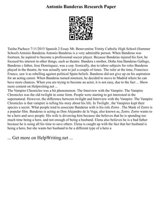 Antonio Banderas Research Paper
Taisha Pacheco 7/11/2015 Spanish 2 Essay Mr. Beneventine Trinity Catholic High School (Summer
School) Antonio Banderas Antonio Banderas is a very admirable person. When Banderas was
fourteen, he aspired to become a professional soccer player. Because Banderas injured his foot, he
focused his interest in other things, such as theatre. Bandera s mother, Doña Ana Banderas Gallego,
Banderas s father, Jose Dominguez, was a cop. Ironically, due to taboo subjects for roles Banderas
played in the theatre, he was actually sent to jail a couple of times. The ruler at the time, Francisco
Franco, saw it as rebelling against political Spain beliefs. Banderas did not give up on his aspiration
for an acting career. When Banderas turned nineteen, he decided to move to Madrid where he can
have more chances. When you are trying to become an actor, it is not easy, due to the fact ... Show
more content on Helpwriting.net ...
The Vampire Chronicles was a hit phenomenon. The Interview with the Vampire: The Vampire
Chronicles was the old twilight in some form. People were starting to get interested in the
supernatural. However, the difference between twilight and Interview with the Vampire: The Vampire
Chronicles is that vampire is telling his story about his life. In Twilight , the Vampires kept their
species a secret. What people tend to associate Banderas with is his role Zorro . The Mask of Zorro is
a popular film. Banderas is acting as Don Alejandro de la Vega, also known as, Zorro. Zorro wants to
be a hero and save people. His wife is divorcing him because she believes that he is spending too
much time being a hero, and not enough of being a husband. Elena also believes he is a bad father
because he is using all his time to save others. Elena is caught up with the fact that her husband is
being a hero, but she wants her husband to be a different type of a hero a
... Get more on HelpWriting.net ...
 