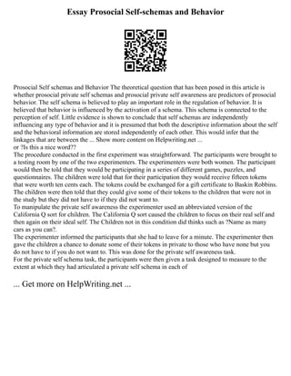 Essay Prosocial Self-schemas and Behavior
Prosocial Self schemas and Behavior The theoretical question that has been posed in this article is
whether prosocial private self schemas and prosocial private self awareness are predictors of prosocial
behavior. The self schema is believed to play an important role in the regulation of behavior. It is
believed that behavior is influenced by the activation of a schema. This schema is connected to the
perception of self. Little evidence is shown to conclude that self schemas are independently
influencing any type of behavior and it is presumed that both the descriptive information about the self
and the behavioral information are stored independently of each other. This would infer that the
linkages that are between the ... Show more content on Helpwriting.net ...
or ?Is this a nice word??
The procedure conducted in the first experiment was straightforward. The participants were brought to
a testing room by one of the two experimenters. The experimenters were both women. The participant
would then be told that they would be participating in a series of different games, puzzles, and
questionnaires. The children were told that for their participation they would receive fifteen tokens
that were worth ten cents each. The tokens could be exchanged for a gift certificate to Baskin Robbins.
The children were then told that they could give some of their tokens to the children that were not in
the study but they did not have to if they did not want to.
To manipulate the private self awareness the experimenter used an abbreviated version of the
California Q sort for children. The California Q sort caused the children to focus on their real self and
then again on their ideal self. The Children not in this condition did thinks such as ?Name as many
cars as you can?.
The experimenter informed the participants that she had to leave for a minute. The experimenter then
gave the children a chance to donate some of their tokens in private to those who have none but you
do not have to if you do not want to. This was done for the private self awareness task.
For the private self schema task, the participants were then given a task designed to measure to the
extent at which they had articulated a private self schema in each of
... Get more on HelpWriting.net ...
 