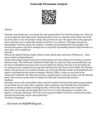 Gatorade Persuasion Analysis
Abstract
Gatorade sports drinks have consistently the most popular drink of its kind for decades now. There are
several competitors that make nearly identical products, however, Gatorade always finds itself at the
top of the chart in sales and produce steady sales growth each year. This paper looks at the persuasive
tactics Gatorade uses to market their products and why it is so effective. The paper analyzes the
demographics Gatorade targets, the company s strategies for persuading those demographics and
discusses the reasons why those strategies are so successful in persuading and have kept Gatorade in a
class above all its competitors.
Gatorade
What do the athletes Michael Jordan, Sidney Crosby, Derek Jeter, and Serena Williams all ... Show
more content on Helpwriting.net ...
Youths and teenagers began seeing these advertisements and were willing to do anything to emulate
Michael Jordan. The Elaboration Likelihood Model helps to realize how kids are persuaded this way
by means of peripheral processing. Kids are not cognitively making a decision to be persuaded, but
are subconsciously accepting the message that Gatorade will make them a better athlete, like Michael
Jordan. The persona of; If you drink Gatorade, you will be like Michael Jordan on the basketball court
began to be planted into the minds of teenagers. (Rovell, 2006). A song was even used in the
commercials called Be Like Mike and served as a popular jingle to associate Jordan with the Gatorade
brand. This served as another form of medium for Gatorade to promote their products.
Feedback
Gatorades success with using athletic figures and role models to promote food and beverage products
has paved the way for many other companies. Other companies since Gatorade have hired athletic
spokesman to endorse products including the likes of PowerAde, Gatorades main competitor.
PowerAde was actually only developed by Coca Cola Co. for the sole purpose to compete with
PepsiCo s Gatorade. (Smenyak, 2011). By receiving great feedback from their communication plans,
Gatorade has been able to grow and expand ideas.
The Role of Integrated
... Get more on HelpWriting.net ...
 