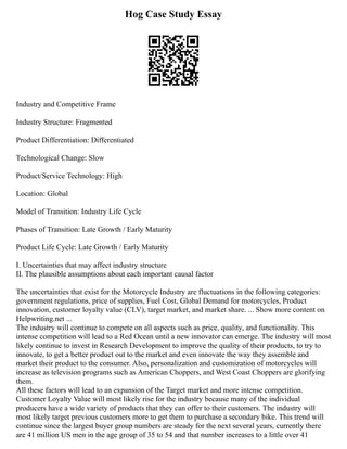Hog Case Study Essay
Industry and Competitive Frame
Industry Structure: Fragmented
Product Differentiation: Differentiated
Technological Change: Slow
Product/Service Technology: High
Location: Global
Model of Transition: Industry Life Cycle
Phases of Transition: Late Growth / Early Maturity
Product Life Cycle: Late Growth / Early Maturity
I. Uncertainties that may affect industry structure
II. The plausible assumptions about each important causal factor
The uncertainties that exist for the Motorcycle Industry are fluctuations in the following categories:
government regulations, price of supplies, Fuel Cost, Global Demand for motorcycles, Product
innovation, customer loyalty value (CLV), target market, and market share. ... Show more content on
Helpwriting.net ...
The industry will continue to compete on all aspects such as price, quality, and functionality. This
intense competition will lead to a Red Ocean until a new innovator can emerge. The industry will most
likely continue to invest in Research Development to improve the quality of their products, to try to
innovate, to get a better product out to the market and even innovate the way they assemble and
market their product to the consumer. Also, personalization and customization of motorcycles will
increase as television programs such as American Choppers, and West Coast Choppers are glorifying
them.
All these factors will lead to an expansion of the Target market and more intense competition.
Customer Loyalty Value will most likely rise for the industry because many of the individual
producers have a wide variety of products that they can offer to their customers. The industry will
most likely target previous customers more to get them to purchase a secondary bike. This trend will
continue since the largest buyer group numbers are steady for the next several years, currently there
are 41 million US men in the age group of 35 to 54 and that number increases to a little over 41
 