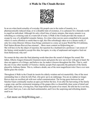 A Walk In The Clouds Review
In an era when harsh actuality of everyday life propels one to the realm of insanity, to a
pharmaceutically induced sleep, or to a dreadful state of existence, it is a pleasure for a fairytale world
to engulf an individual. Although for only a brief time of ninety minutes, that ninety minutes is as
refreshing as a relaxing soak in a warm tub of water. A Walk in the Clouds provides the means of
escape by way of a delightful romantic fantasy. At a time when movies seem compelled to be asocial,
when it is more effortless to smirk than to sigh, this film refreshingly takes us to a dream world, if
only for a time.Director Alfonso Arau brings sentiment to a story set in post World War II California.
Paul Sutton (Keanu Reeves) has returned ... Show more content on Helpwriting.net ...
She will have to be the object of rejection, but rejection by a husband not a professor. I am aware of
the fantasy mind needed to accept this idea, but again, in a day of unpleasant and negative feed out
from Hollywood, why not?
No sooner do they utter the final planning words than does the sound of shotgun fire sound. Her
father, Alberto Aragon (Giancarlo Giannini) meets and greets the new son in law with gun in hand. He
does not approve of a Gringo, and believe me, he makes it known throughout the film. That is, until
the end. Every other member of Victoria s family accepts Paul especially the patriarch of the family
played by Anthony Quinn. This is, without a doubt, one of the most magnificent roles I have ever seen
Quinn grace the screen.
Throughout A Walk in the Clouds he inserts his elderly wisdom and wit masterfully. One of the most
outstanding lines is when he tells Paul, who grew up in an orphanage, You are an orphan no longer.
Reeves does an excellent job with non verbal communication. The loving gazes between he and
Sanchez Gijon continually reaches an apex just before the kiss. Even after the harvesting of the family
s grape crop, and the ceremonial stomping of the grapes (this is a beautifully done scene of detail and
soft light), and at last, a loving kiss, Paul stops before the point of no return. He tells her he is not free,
and I won t hurt you. I am a die hard sentimentalist, and I love the surprising and refreshing details
used in an
... Get more on HelpWriting.net ...
 