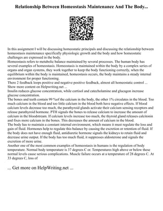 Relationship Between Homeostasis Maintenance And The Body...
In this assignment I will be discussing homeostatic principals and discussing the relationship between
homeostasis maintenance specifically physiologic growth and the body and how homeostatic
challenges are expressed in the body.
Homeostasis refers to metabolic balance maintained by several processes. The human body has
several examples of homeostasis. Homeostasis is maintained within the body by a complex series of
organs and organ systems, they work together to keep the body functioning correctly, when the
equilibrium within the body is maintained, homeostasis occurs, the body maintains a steady internal
environment for proper functioning.
There 2 feedback loops positive and negative positive feedback, almost all homeostatic control ...
Show more content on Helpwriting.net ...
Insulin reduces glucose concentration, while cortisol and catecholamine and glucagon increase
glucose concentration.
The bones and teeth contain 99 %of the calcium in the body, the other 1% circulates in the blood. Too
much calcium in the blood and too little calcium in the blood both have negative effects. If blood
calcium levels decrease too much, the parathyroid glands activate their calcium sensing receptors and
release parathyroid hormone. PTH signals the bones to release calcium to increase the amount of
calcium in the bloodstream. If calcium levels increase too much, the thyroid gland releases calcitonin
and fixes more calcium in the bones. This decreases the amount of calcium in the blood.
The body has to maintain a constant internal environment, which means it must regulate the loss and
gain of fluid. Hormones help to regulate this balance by causing the excretion or retention of fluid. If
the body does not have enough fluid, antidiuretic hormone signals the kidneys to retain fluid and
decrease urine output. If the body has too much fluid, it suppresses aldosterone and signals the
excretion of more urine.
Another one of the most common examples of homeostasis in humans is the regulation of body
temperature. Normal body temperature is 37 degrees C or. Temperatures high above or below these
normal levels cause serious complications. Muscle failure occurs at a temperature of 28 degrees C. At
33 degrees C, loss of
... Get more on HelpWriting.net ...
 