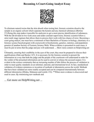 Becoming A Court-Going Analyst Essay
To eliminate natural toxins that the skin absorb when testing hair, forensic scientists dissolve the
sample in an organic solvent which separates the keratin and any chemical substances (Bertino
57).Doing this step makes it possible for analyzers to get a more precise identification of substances.
With the lab divided in two work areas and under constant supervision, forensic scientist follow a
strict multi stage regimen that allows them to process their work with less chance of error. Becoming a
court going analyst, one must have a minimum of their Bachelors of Science in biology, chemistry or a
forensic science based program with coursework in biochemistry, genetics, statistics, and population
genetics (Canadian Society of Forensic Science Web). When evidence is presented in court cases, it
must be put in terms that the judge and jury will understand. ... Show more content on Helpwriting.net
...
Ultimately, ensuring their credibility in the eyes of the court, they must be prepared to discuss their
qualifications (Dale and Becker 167). It is necessary for the forensic scientist to present the
information in a way that both the judge and the people of the courtroom will understand in order for
the verdict of the presented information can be used to convict or release the accused suspect. It is
evident in the science community that an increasing number of labs follow the process of validation in
order to meet quality standards on an informal, national, and international level. In fact, standardized
validation of evidence minimizes re invention of methods in laboratories across the world. Methods
that have been validated are more readily accepted and can be compared internationally between
different laboratories (Hlinka, Muharam and Lentile 152). **When more evidence is discovered and
used in cases. By minimizing new methods and
... Get more on HelpWriting.net ...
 