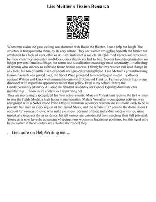 Lise Meitner s Fission Research
When men claim the glass ceiling was shattered with Rosie the Riveter, I can t help but laugh. The
structure is transparent to them, by its very nature. They see women struggling beneath the barrier but
attribute it to a lack of work ethic or skill set, instead of a societal ill. Qualified women are demeaned
by men when they encounter roadblocks, ones they never had to face. Gender based discrimination no
longer prevents female suffrage, but norms and socialization encourage male superiority. It is the duty
of women who succeed to cultivate future female success. I firmly believe women can lead change in
any field, but too often their achievements are ignored or underplayed. Lise Meitner s groundbreaking
fission research was passed over, the Nobel Prize presented to her colleague instead. Textbooks
applaud Watson and Crick with minimal discussion of Rosalind Franklin. Female political figures are
discussed with regards to appearance rather than policy. Even at my school, where the
Gender/Sexuality Minority Alliance and Student Assembly for Gender Equality dominate club
membership ... Show more content on Helpwriting.net ...
They are increasingly recognized for their achievements. Maryam Mirzakhani became the first woman
to win the Fields Medal, a high honor in mathematics. Malala Yousafzai s courageous activism was
recognized with a Nobel Peace Prize. Despite numerous advances, women are still more likely to be in
poverty than men in every region of the United States, and the refrain of 77 cents to the dollar doesn t
account for women of color, who make even less. Because of these individual success stories, some
mistakenly interpret this as evidence that all women are unrestricted from reaching their full potential.
Young girls now have the advantage of seeing more women in leadership positions, but this trend only
helps women if these leaders are afforded the respect they
... Get more on HelpWriting.net ...
 