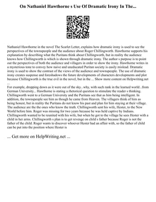 On Nathaniel Hawthorne s Use Of Dramatic Irony In The...
Nathaniel Hawthorne in the novel The Scarlet Letter, explains how dramatic irony is used to see the
perspectives of the townspeople and the audience about Roger Chillingworth. Hawthorne supports his
explanation by describing what the Puritans think about Chillingworth, but in reality the audience
knows how Chillingworth is which is shown through dramatic irony. The author s purpose is to point
out the perspectives of both the audience and villagers in order to show the irony. Hawthorne writes in
a mysterious tone to convey how naive and uneducated Puritan society is easily mislead. Dramatic
irony is used to show the contrast of the views of the audience and townspeople. The use of dramatic
irony creates suspense and foreshadows the future developments of characters developments and plot
because Chillingworth is the true evil in the novel, but in the ... Show more content on Helpwriting.net
...
For example, dropping down as it were out of the sky...why, with such rank in the learned world...from
German University... Hawthorne is stating a rhetorical question to stimulate the reader s thinking.
Chillingworth went to a German University and the Puritans see that as him being intelligent. In
addition, the townspeople see him as though he came from Heaven. The villagers think of him as
being honest, but in reality the Puritans do not know his past and plan for him staying at their village.
The audience are the the ones who know the truth. Chillingworth sent his wife, Hester, to the New
World before him. Roger was missing for two years because he was held captive by Indians.
Chillingworth wanted to be reunited with his wife, but when he got to the village he sees Hester with a
child in her arms. Chillingworth s plan is to get revenge on child s father because Roger is not the
father of the child. Roger wants to discover whoever Hester had an affair with, so the father of child
can be put into the position where Hester is
... Get more on HelpWriting.net ...
 