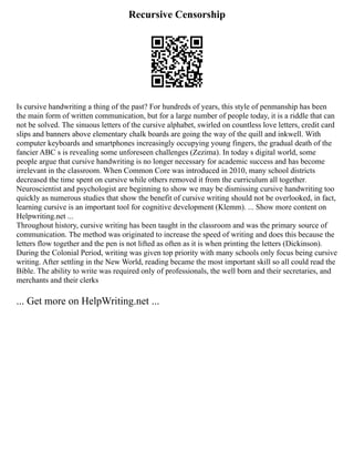 Recursive Censorship
Is cursive handwriting a thing of the past? For hundreds of years, this style of penmanship has been
the main form of written communication, but for a large number of people today, it is a riddle that can
not be solved. The sinuous letters of the cursive alphabet, swirled on countless love letters, credit card
slips and banners above elementary chalk boards are going the way of the quill and inkwell. With
computer keyboards and smartphones increasingly occupying young fingers, the gradual death of the
fancier ABC s is revealing some unforeseen challenges (Zezima). In today s digital world, some
people argue that cursive handwriting is no longer necessary for academic success and has become
irrelevant in the classroom. When Common Core was introduced in 2010, many school districts
decreased the time spent on cursive while others removed it from the curriculum all together.
Neuroscientist and psychologist are beginning to show we may be dismissing cursive handwriting too
quickly as numerous studies that show the benefit of cursive writing should not be overlooked, in fact,
learning cursive is an important tool for cognitive development (Klemm). ... Show more content on
Helpwriting.net ...
Throughout history, cursive writing has been taught in the classroom and was the primary source of
communication. The method was originated to increase the speed of writing and does this because the
letters flow together and the pen is not lifted as often as it is when printing the letters (Dickinson).
During the Colonial Period, writing was given top priority with many schools only focus being cursive
writing. After settling in the New World, reading became the most important skill so all could read the
Bible. The ability to write was required only of professionals, the well born and their secretaries, and
merchants and their clerks
... Get more on HelpWriting.net ...
 