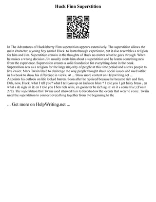 Huck Finn Superstition
In The Adventures of Huckleberry Finn superstition appears extensively. The superstition allows the
main character, a young boy named Huck, to learn through experience, but it also resembles a religion
for him and Jim. Superstition remain in the thoughts of Huck no matter what he goes through. When
he makes a wrong decision Jim usually alerts him about a superstition and he learns something new
from the experience. Superstition creates a solid foundation for everything done in the book.
Superstition acts as a religion for the large majority of people at this time period and allows people to
live easier. Mark Twain liked to challenge the way people thought about social issues and used satire
in his book to show his difference in views. At ... Show more content on Helpwriting.net ...
At points his outlook on life looked barren. Soon after he rejoiced because he became rich and free,
Dah, now, Huck, what I tell you? what I tell you up on Jackson Islan ? I tole you I got hairy breas , en
what s de sign un it: en I tole you I ben rich wins, en gwineter be rich ag in: en it s come true; (Twain
278). The superstition that Twain used allowed him to foreshadow the events that were to come. Twain
used the superstition to connect everything together from the beginning to the
... Get more on HelpWriting.net ...
 
