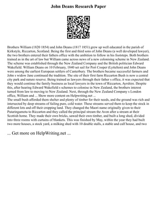 John Deans Research Paper
Brothers William (1820 1854) and John Deans (1817 1851) grew up well educated in the parish of
Kirkstyle, Riccarton, Scotland. Being the first and third sons of John Deans (a well developed lawyer),
the two brothers entered their fathers office with the ambition to follow in his footsteps. Both brothers
trained as in the art of law but William came across news of a new colonising scheme in New Zealand.
The scheme was established through the New Zealand Company and the British politician Edward
Wakefield. William Deans on 10 February, 1840 set sail for Port Cooper (Lyttelton) and John Deans
were among the earliest European settlers of Canterbury. The brothers became successful farmers and
John s widow Jane continued the tradition. The site of their first farm Riccarton Bush is now a central
city park and nature reserve. Being trained as lawyers through their father s office, it was expected that
they would continue the family business as local lawyers in the town of Riccarton, Ayrshire. Despite
this, after hearing Edward Wakefield s schemes to colonise in New Zealand, the brothers interest
turned from law to moving to New Zealand. Next, through the New Zealand Company s London
office, William and ... Show more content on Helpwriting.net ...
The small bush afforded them shelter and plenty of timber for their needs, and the ground was rich and
intersected by deep streams of failing pure, cold water. These streams served them to keep the stock in
different lots and off their cropping land. They changed the Maori name originally given to their
Putaringamotu to Riccarton and they called the principal stream the Avon after a stream at their
Scottish home. They made their own bricks, sawed their own timber, and built a long shed, divided
into three rooms with curtains of blankets. This was finished by May, within the year they had built
two more houses, a stock yard, a milking shed with 10 double stalls, a stable and calf house, and two
... Get more on HelpWriting.net ...
 