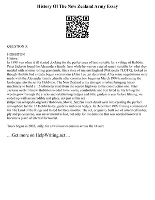 History Of The New Zealand Army Essay
QUESTION 3:
HOBBITON
History:
In 1998 was when it all started ,looking for the perfect area of land suitable for a village of Hobbits,
Peter Jackson found the Alexanders family farm while he was on a aerial search suitable for what they
needed with pristine rolling grasslands, like a slice of ancient England (Wikipedia TLOTR), looked as
though Hobbits had already begun excavations (Alan Lee ,set decorator).After some negotiations were
made with the Alexander family ,shortly after construction begun in March 1999 transforming the
landscape into the set for Hobbiton. The New Zealand army also got involved bringing heavy
machinery to build a 1.5 kilometer road from the nearest highway to the construction site. Peter
Jackson wrote: I knew Hobbiton needed to be warm, comfortable and feel lived in. By letting the
weeds grow through the cracks and establishing hedges and little gardens a year before filming, we
ended up with an incredibly real place, not just a film set
(https://en.wikipedia.org/wiki/Hobbiton_Movie_Set).So much detail went into creating the perfect
atmosphere for the 37 Hobbit holes ,gardens and even hedges. In December 1999 filming commenced
for The Lord of the Rings and lasted for three months. The set, originally built out of untreated timber,
ply and polystyrene, was never meant to last, but only for the duration that was needed however it
became a place of interest for tourist.
Tours began in 2002, daily, for a two hour excursion across the 14 acre
... Get more on HelpWriting.net ...
 