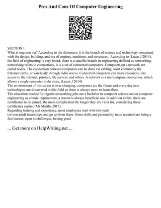 Pros And Cons Of Computer Engineering
SECTION I
What is engineering? According to the dictionary, it is the branch of science and technology concerned
with the design, building, and use of engines, machines, and structures.. According to (Lucas J 2014),
the field of engineering is very broad, there is a specific branch in engineering defined as networking,
networking refers to connections, it is a set of connected computers. Computers on a network are
called nodes. The connection between computers can be done via cabling, most commonly the
Ethernet cable, or wirelessly through radio waves. Connected computers can share resources, like
access to the Internet, printers, file servers, and others. A network is a multipurpose connection, which
allows a single computer to do more, (Lucas J 2014).
The environment of this career is ever changing, computers are the future and every day new
technologies are discovered in this field so there is always more to learn about.
The education needed for regular networking jobs are a bachelor in computer science and or computer
engineering as a basic requirement, a master is always beneficial too. In addition to this, there are
certificates to be earned, the more complicated the longer they are valid for, considering these
certificates expire, (Ms Martha 2017).
Regarding training and experience, most employees start with low paid
(or non paid) internships and go up from there. Some skills and personality traits required are being a
fast learner, open to challenges, having good
... Get more on HelpWriting.net ...
 