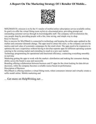 A Report On The Marketing Strategy Of 1 Retailer Of Mobile...
MIX2MATCH s mission is to be the #1 retailer of mobile/online subscription service available online.
Its goal is to offer the virtual fitting room stylist at a discounted price, providing prompt and
outstanding customer service through its knowledgeable staff. The company will revolutionize the
way people shop by providing people with a fun, time saving, and simple way to shop.
Keys to Success
Key to success for Mix2Match is connected to technology and keeping the online apps updated as the
market and consumer demands change. The apps need to attract the users, so the company can test the
metrics and real value of systematic campaigns for the retail client. The apps need to be responsive to
optimize the user s experience without having to develop separate apps for different operating systems
catering to the existing market and extending its reach to a new user market.
Technology programming for operational and functional efficiency, connecting everything smoothly
in real time
Marketing getting the apps to work with the market s distribution and making the consumer sharing
ability across the board is ease and successful.
Branding offering collaboration between business and IT apps for the client looking for data driven
decisions, while the company becomes a reliable source based on performance.
Description of Business
Mix2Match is offering retailers a virtual fitting room, where consumers interact and virtually creates a
selfie model online. Mobile marketing and
... Get more on HelpWriting.net ...
 