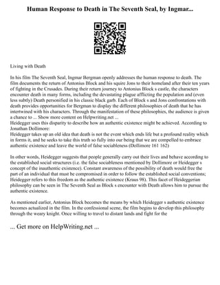 Human Response to Death in The Seventh Seal, by Ingmar...
Living with Death
In his film The Seventh Seal, Ingmar Bergman openly addresses the human response to death. The
film documents the return of Antonius Block and his squire Jons to their homeland after their ten years
of fighting in the Crusades. During their return journey to Antonius Block s castle, the characters
encounter death in many forms, including the devastating plague afflicting the population and (even
less subtly) Death personified in his classic black garb. Each of Block s and Jons confrontations with
death provides opportunities for Bergman to display the different philosophies of death that he has
intertwined with his characters. Through the manifestation of these philosophies, the audience is given
a chance to ... Show more content on Helpwriting.net ...
Heidegger uses this disparity to describe how an authentic existence might be achieved. According to
Jonathan Dollimore:
Heidegger takes up an old idea that death is not the event which ends life but a profound reality which
in forms it, and he seeks to take this truth so fully into our being that we are compelled to embrace
authentic existence and leave the world of false sociableness (Dollimore 161 162)
In other words, Heidegger suggests that people generally carry out their lives and behave according to
the established social structures (i.e. the false sociableness mentioned by Dollimore or Heidegger s
concept of the inauthentic existence). Constant awareness of the possibility of death would free the
part of an individual that must be compromised in order to follow the established social conventions;
Heidegger refers to this freedom as the authentic existence (Kraus 98). This facet of Heideggerian
philosophy can be seen in The Seventh Seal as Block s encounter with Death allows him to pursue the
authentic existence.
As mentioned earlier, Antonius Block becomes the means by which Heidegger s authentic existence
becomes actualized in the film. In the confessional scene, the film begins to develop this philosophy
through the weary knight. Once willing to travel to distant lands and fight for the
... Get more on HelpWriting.net ...
 