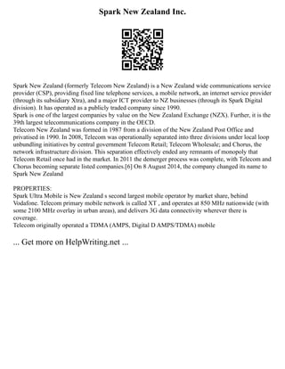 Spark New Zealand Inc.
Spark New Zealand (formerly Telecom New Zealand) is a New Zealand wide communications service
provider (CSP), providing fixed line telephone services, a mobile network, an internet service provider
(through its subsidiary Xtra), and a major ICT provider to NZ businesses (through its Spark Digital
division). It has operated as a publicly traded company since 1990.
Spark is one of the largest companies by value on the New Zealand Exchange (NZX). Further, it is the
39th largest telecommunications company in the OECD.
Telecom New Zealand was formed in 1987 from a division of the New Zealand Post Office and
privatised in 1990. In 2008, Telecom was operationally separated into three divisions under local loop
unbundling initiatives by central government Telecom Retail; Telecom Wholesale; and Chorus, the
network infrastructure division. This separation effectively ended any remnants of monopoly that
Telecom Retail once had in the market. In 2011 the demerger process was complete, with Telecom and
Chorus becoming separate listed companies.[6] On 8 August 2014, the company changed its name to
Spark New Zealand
PROPERTIES:
Spark Ultra Mobile is New Zealand s second largest mobile operator by market share, behind
Vodafone. Telecom primary mobile network is called XT , and operates at 850 MHz nationwide (with
some 2100 MHz overlay in urban areas), and delivers 3G data connectivity wherever there is
coverage.
Telecom originally operated a TDMA (AMPS, Digital D AMPS/TDMA) mobile
... Get more on HelpWriting.net ...
 