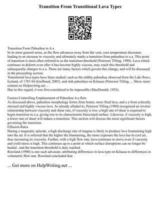 Transition From Transitional Lava Types
Transition From Pahoehoe to A a
In its most general sense, as the flow advances away from the vent, core temperature decreases
leading to an increase in viscosity and ultimately marks a transition from pahoehoe to a a. This point
of transition is most often referred to as the transition threshold (Peterson Tilling, 1980). Lava which
continues to deform even after it has become highly viscous, may reach this threshold and
subsequently changes to a a. There are many factors which govern this change, and will be discussed
in the proceeding section.
Transitional lava types have been studied, such as the rubbly pahoehoe observed from the Laki flows,
Iceland, of 1783 84 (Guilbaud, 2005), and slab pahoehoe on Kilauea (Peterson Tilling, ... Show more
content on Helpwriting.net ...
Due to this regard, it was first considered to be impossible (MacDonald, 1953).
Factors Controlling Emplacement of Pahoehoe A a flow
As discussed above, pahoehoe morphology forms from hotter, more fluid lava, and a a from critically
stressed and highly viscous lava. As already alluded to, Peterson Tilling (1980) recognised an inverse
relationship between viscosity and shear rate; if viscosity is low, a high rate of shear is required to
begin transition to a a, giving rise to its characteristic brecciated surface. Likewise, if viscosity is high,
a lower rate of shear will induce a transition. This section will discuss the most significant factors
governing the transition.
Effusion Rates
During a magmatic episode, a high discharge rate of magma is likely to produce lava fountaining high
into the air. It is inferred that the higher the fountaining, the more exposure the lava has to cool air,
thus increasing its viscosity. Further, with a high flow rate, lava continues to move even if viscosity
and yield stress is high. This continues up to a point at which surface disruptions can no longer be
healed , and the transition threshold is duly reached.
Rowland (1990) is one such advocate, attributing differences in lava type on Kilauea to differences in
volumetric flow rate. Rowland concluded that:
... Get more on HelpWriting.net ...
 