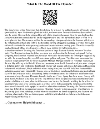 What Is The Mood Of The Flounder
The story begins with a Fisherman that does fishing for a living. He suddenly caught a Flounder with a
speech ability. After the flounder plead for its life, the benevolent fisherman freed the flounder back
into the water. Afterwards he informed his wife of the situation; however, his wife was displeased as
she advises him that the fish has the ability to grant wishes and sent her husband back to wish for a
better place to live. The water as well as the surroundings changes each time the desirous wife forces
the fisherman to go back and forth to the flounder, craving a bigger living space as well as power, but
each wish results in the water growing darker and the environment turning grim. The wife eventually
reached the peak of her greedy desires ... Show more content on Helpwriting.net ...
In the first version of the story, the fisherman catches a large flounder from the bottom of the clear
water. The flounder implored the fisher to release him implying that he does not taste good. Feeling
sympathy, the fisherman released him; however, when once he returned to the fisher spot suggested by
his wife, the water changed to two different colors: yellow and green. The fisherman summoned the
flounder caught earlier with the following chant: Mandje! Mandje! Timpe Te! Flounder, flounder, in
the sea! My wife, my wife Ilsebill, Wants not, wants not, what I will. For each wish, the water changes
to different colors and conditions: Purple dark blue as well as gray and dense, dark grey and becoming
violent with a foul smell, black and dense with a strong wind, red sky with little blue in the middle
including roaring water occupied by tossing ships with distress signals and lightning, and a pitch black
sky with dark waves as hell as a mounting. In the second translation, the fisher uses a different chant
to summon a large flounder: Flounder, flounder in the sea, Come, I pray thee, here to me. For my wife,
good ilsabil, Wills not as I d have her will. The difference from the previous version is that the water
produces bubbles as it roars when the fisherman came back to the flounder wishing for the wife to be
an emperor and ships were shooting guns as well as leaves falling during the fisherman s trip to the
water to wish the wife to be a pope. In the video adaptation version of the story, the fisherman made a
chant that differs from the previous versions: Flounder, flounder in the sea, come I pray thee here to
me, for my good wife, Penelope, wishes what she should not be. In this adaptation, the flounder has
gold and silver scales. The sea became green and thick which boils from bellow as the fisherman
began wishing for his wife to
... Get more on HelpWriting.net ...
 