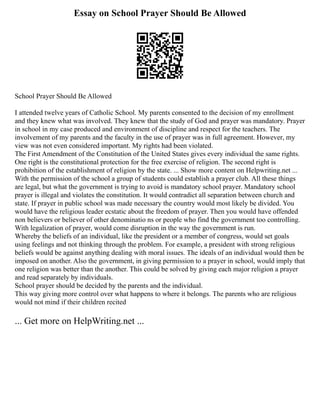 Essay on School Prayer Should Be Allowed
School Prayer Should Be Allowed
I attended twelve years of Catholic School. My parents consented to the decision of my enrollment
and they knew what was involved. They knew that the study of God and prayer was mandatory. Prayer
in school in my case produced and environment of discipline and respect for the teachers. The
involvement of my parents and the faculty in the use of prayer was in full agreement. However, my
view was not even considered important. My rights had been violated.
The First Amendment of the Constitution of the United States gives every individual the same rights.
One right is the constitutional protection for the free exercise of religion. The second right is
prohibition of the establishment of religion by the state. ... Show more content on Helpwriting.net ...
With the permission of the school a group of students could establish a prayer club. All these things
are legal, but what the government is trying to avoid is mandatory school prayer. Mandatory school
prayer is illegal and violates the constitution. It would contradict all separation between church and
state. If prayer in public school was made necessary the country would most likely be divided. You
would have the religious leader ecstatic about the freedom of prayer. Then you would have offended
non believers or believer of other denominatio ns or people who find the government too controlling.
With legalization of prayer, would come disruption in the way the government is run.
Whereby the beliefs of an individual, like the president or a member of congress, would set goals
using feelings and not thinking through the problem. For example, a president with strong religious
beliefs would be against anything dealing with moral issues. The ideals of an individual would then be
imposed on another. Also the government, in giving permission to a prayer in school, would imply that
one religion was better than the another. This could be solved by giving each major religion a prayer
and read separately by individuals.
School prayer should be decided by the parents and the individual.
This way giving more control over what happens to where it belongs. The parents who are religious
would not mind if their children recited
... Get more on HelpWriting.net ...
 