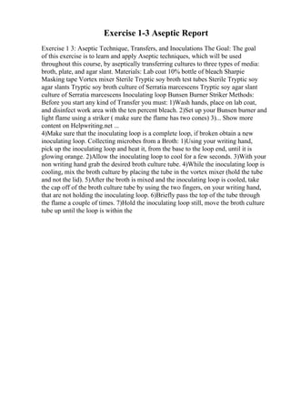 Exercise 1-3 Aseptic Report
Exercise 1 3: Aseptic Technique, Transfers, and Inoculations The Goal: The goal
of this exercise is to learn and apply Aseptic techniques, which will be used
throughout this course, by aseptically transferring cultures to three types of media:
broth, plate, and agar slant. Materials: Lab coat 10% bottle of bleach Sharpie
Masking tape Vortex mixer Sterile Tryptic soy broth test tubes Sterile Tryptic soy
agar slants Tryptic soy broth culture of Serratia marcescens Tryptic soy agar slant
culture of Serratia marcescens Inoculating loop Bunsen Burner Striker Methods:
Before you start any kind of Transfer you must: 1)Wash hands, place on lab coat,
and disinfect work area with the ten percent bleach. 2)Set up your Bunsen burner and
light flame using a striker ( make sure the flame has two cones) 3)... Show more
content on Helpwriting.net ...
4)Make sure that the inoculating loop is a complete loop, if broken obtain a new
inoculating loop. Collecting microbes from a Broth: 1)Using your writing hand,
pick up the inoculating loop and heat it, from the base to the loop end, until it is
glowing orange. 2)Allow the inoculating loop to cool for a few seconds. 3)With your
non writing hand grab the desired broth culture tube. 4)While the inoculating loop is
cooling, mix the broth culture by placing the tube in the vortex mixer (hold the tube
and not the lid). 5)After the broth is mixed and the inoculating loop is cooled, take
the cap off of the broth culture tube by using the two fingers, on your writing hand,
that are not holding the inoculating loop. 6)Briefly pass the top of the tube through
the flame a couple of times. 7)Hold the inoculating loop still, move the broth culture
tube up until the loop is within the
 