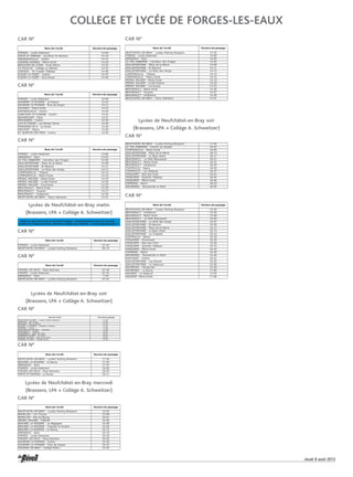 Jeudi 8 août 2013
15
FORGES - Lycée Delamare 14:00
FERTE ST SAMSON - Carrefour St Samson 14:10
MESANGUEVILLE - Centre 14:15
HODENG HODENG - Mairie Ecole 14:20
BEAUVOIR EN LYONS - Ecole Mairie 14:25
LA FEUILLIE - Collège La Hétraie 14:33
LORLEAU - St Crespin Château 14:40
FLEURY LA FORET - Centre 14:47
FLEURY LA FORET - Ecorcheval 14:50
Nom de l'arrêt Horaire de passage
CAR N°
FORGES - Lycée Delamare 07:45
NEUFCHATEL-EN-BRAY - Lycées Parking Brassens 08:10
Nom de l'arrêt Horaire de passage
Lycées de Neufchâtel-en-Bray matin
(Brassens, LPA + Collège A. Schweitzer)
CAR N°
FORGES - Lycée Delamare 14:00
SAUMONT LA POTERIE - La Poterie 14:10
SAUMONT LA POTERIE - Pont de Viogne 14:12
HAUSSEZ - Mairie Ecole 14:15
DOUDEAUVILLE - Centre 14:20
GANCOURT ST ETIENNE - Centre 14:24
BAZANCOURT - Place 14:31
MOLAGNIES - Centre 14:34
CUY ST FIACRE - Les Mortes Terres 14:36
FERRIERES EN B - La Pointe 14:40
HECOURT - Mairie 14:46
ST QUENTIN DES PRES - Centre 14:50
Nom de l'arrêt Horaire de passage
CAR N°
FORGES - Lycée Delamare 14:00
SERQUEUX - Gare 14:03
LE THIL RIBERPRE - Carrefour des Triages 14:05
GAILLEFONTAINE - Place de la Mairie 14:08
GAILLEFONTAINE - St Maurice 14:11
GAILLEFONTAINE - Le Mont des Vergis 14:12
COMPAINVILLE - Trépied 14:14
COMPAINVILLE - Mairie Ecole 14:16
MESNIL MAUGER - Mairie Ecole 14:19
MESNIL MAUGER - Le Bel Endroit 14:20
MESNIL MAUGER - Louvicamp 14:23
BEAUSSAULT - Mairie Ecole 14:26
BEAUSSAULT - Toupray 14:27
BEAUSSAULT - Grattenoix 14:30
NEUFCHATEL-EN-BRAY - Place Libération 14:41
Nom de l'arrêt Horaire de passage
CAR N°
Matin et mercredi (14h au lycée de Forges) : correspondance avec les cars des
lycéens de Forges-les-Eaux. Horaires visibles sur Internet : www.forgesleseaux.fr
FORGES LES EAUX - Place Brévière 07:40
FORGES - Lycée Delamare 07:42
SERQUEUX - Gare 7:44
NEUFCHATEL-EN-BRAY - Lycées Parking Brassens 07:57
Nom de l'arrêt Horaire de passage
CAR N°
Lycées de Neufchâtel-en-Bray soir
(Brassens, LPA + Collège A. Schweitzer)
NEUFCHATEL-EN-BRAY - Lycées Parking Brassens 17:30
BOUELLES - Les Thuyas 17:40
BOUELLES - Rue du Bourg 17:42
BEAUBEC LA ROSIERE - Chapelle la Rosière 17:50
SOMMERY - Centre 17:56
RONCHEROLLES-EN-BRAY - Cimetière 17:59
MAUQUENCHY - Château 18:00
MAUQUENCHY - Salle des Fêtes 18:01
DAMPIERRE EN BRAY - Les Hulis 18:20
GOURNAY EN BRAY - Haut de St Aubin 18:25
GOURNAY EN BRAY - Collège Rollon 18:28
Nom de l'arrêt Horaire de passage
CAR N°
NEUFCHATEL-EN-BRAY - Lycées Parking Brassens 17:30
BEAUBEC LA ROSIERE - Le Bourg 17:55
SERQUEUX - Gare 17:57
FORGES - Lycée Delamare 18:00
FORGES LES EAUX - Place Brévière 18:05
FERTE ST SAMSON - La Ruche 18:11
Nom de l'arrêt Horaire de passage
CAR N°
Lycées de Neufchâtel-en-Bray mercredi
(Brassens, LPA + Collège A. Schweitzer)
NEUFCHATEL-EN-BRAY - Lycées Parking Brassens 15:40
BOUELLES - Les Thuyas 15:58
BOUELLES - Rue du Bourg 16:01
MESNIL MAUGER - Tréforêt 16:05
BEAUBEC LA ROSIERE - Le Bagageot 16:08
BEAUBEC LA ROSIERE - Chapelle la Rosière 16:09
BEAUBEC LA ROSIERE - Le Bourg 16:12
SERQUEUX - Gare 16:15
FORGES - Lycée Delamare 16:18
FORGES LES EAUX - Place Brévière 16:20
SAUMONT LA POTERIE - Centre 16:30
SAUMONT LA POTERIE - Pont de Viogne 16:33
GOURNAY EN BRAY - Collège Rollon 16:50
Nom de l'arrêt Horaire de passage
CAR N°
NEUFCHATEL-EN-BRAY - Lycées Parking Brassens 13:35
FORGES - Lycée Delamare 14:00
SERQUEUX - Gare 14:03
LE THIL RIBERPRE - Carrefour des Triages 14:05
GAILLEFONTAINE - Place de la Mairie 14:08
GAILLEFONTAINE - St Maurice 14:11
GAILLEFONTAINE - Le Mont des Vergis 14:12
COMPAINVILLE - Trépied 14:14
COMPAINVILLE - Mairie Ecole 14:16
MESNIL MAUGER - Mairie Ecole 14:19
MESNIL MAUGER - Le Bel Endroit 14:20
MESNIL MAUGER - Louvicamp 14:23
BEAUSSAULT - Mairie Ecole 14:26
BEAUSSAULT - Toupray 14:27
BEAUSSAULT - Grattenoix 14:30
NEUFCHATEL-EN-BRAY - Place Libération 14:41
Nom de l'arrêt Horaire de passage
CAR N°
Lycées de Neufchâtel-en-Bray soir
(Brassens, LPA + Collège A. Schweitzer)
NEUFCHATEL-EN-BRAY - Lycées Parking Brassens 17:40
LE THIL RIBERPRE - Chemin du Paradis 18:02
COMPAINVILLE - Mairie Ecole 18:09
GAILLEFONTAINE - Place de la Mairie 18:14
GAILLEFONTAINE - Le Beau Soleil 18:17
BEAUSSAULT - Le Petit Beaussault 18:21
BEAUSSAULT - Mairie Ecole 18:24
BEAUSSAULT - Grattenoix 18:29
CONTEVILLE - Mairie 18:35
CONTEVILLE - Les Défends 18:37
CRIQUIERS - Bois des Puits 18:42
CRIQUIERS - Quartier l'Abbaye 18:44
CRIQUIERS - Mairie Ecole 18:46
FORMERIE - Mairie 18:52
GRUMESNIL - Rousseville Le Mont 18:56
CAR N°
NEUFCHATEL-EN-BRAY - Lycées Parking Brassens 15:40
BEAUSSAULT - Grattenoix 15:55
BEAUSSAULT - Mairie Ecole 15:58
BEAUSSAULT - Le Petit Beaussault 16:05
GAILLEFONTAINE - Le Mont des Vergis 16:07
GAILLEFONTAINE - St Maurice 16:09
GAILLEFONTAINE - Place de la Mairie 16:12
GAILLEFONTAINE - Le Beau Soleil 16:14
GAILLEFONTAINE - La Chapelle 16:16
CONTEVILLE - Mairie 16:18
CRIQUIERS - Pierrement 16:20
CRIQUIERS - Bois des Puits 16:28
CRIQUIERS - Quartier l'Abbaye 16:33
CRIQUIERS - Mairie Ecole 16:34
FORMERIE - Mairie 16:40
GRUMESNIL - Rousseville Le Mont 16:46
HAUCOURT - Centre 16:51
GAILLEFONTAINE - Les Noyers 16:55
GAILLEFONTAINE - Le Veauroux 16:56
GRUMESNIL - Mondeville 16:58
GRUMESNIL - Le Bourg 17:00
HAUSSEZ - Le Rebours 17:03
HAUSSEZ- Mairie Ecole 17:06
Nom de l'arrêt Horaire de passage
CAR N°
COLLEGE ET LYCÉE DE FORGES-LES-EAUX
 
