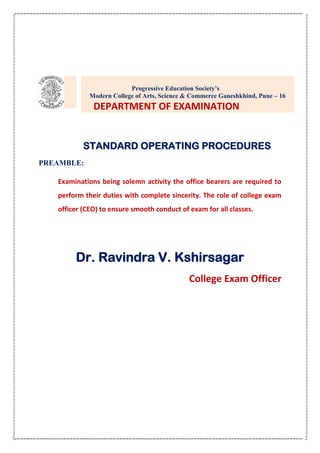 STANDARD OPERATING PROCEDURES
PREAMBLE:
Examinations being solemn activity the office bearers are required to
perform their duties with complete sincerity. The role of college exam
officer (CEO) to ensure smooth conduct of exam for all classes.
Dr. Ravindra V. Kshirsagar
College Exam Officer
Progressive Education Society’s
Modern College of Arts, Science & Commerce Ganeshkhind, Pune – 16
DEPARTMENT OF EXAMINATION
 