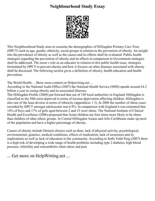 Neighbourhood Study Essay
This Neighbourhood Study aims to examine the demographics of Hillingdon Primary Care Trust
(HPCT) such as age, gender, ethnicity, social groups in relation to the prevention of obesity. An insight
into the prevalence of obesity as well as the causes and its effects shall be evaluated. Public health
strategies regarding the prevention of obesity and its effects in comparison to Government strategies
shall be addressed. The nurse s role as an educator in relation to this public health issue, strategies
formulated by HPCT to prevent obesity and how it focuses on other diseases associated with obesity
shall be discussed. The following section gives a definition of obesity, health education and health
prevention.
The World Health ... Show more content on Helpwriting.net ...
According to the National Audit Office (2007) the National Health Service (NHS) spends around £4.2
billion a year in curing obesity and its associated illnesses.
The Hillingdon Profile (2008) put forward that out of 149 local authorities in England, Hillingdon is
classified as the 58th most deprived in terms of income deprivation affecting children. Hillingdon is
also one of the least diverse in terms of ethnicity (appendices 1 3). In 2008 the number of obese cases
recorded by HPCT amongst adolescents was 6.9%. In comparison with England it was estimated that
14% of boys and 17% of girls aged between 2 and 15 were obese. The National Institute of Clinical
Health and Excellence (2006) propound that Asian children are four times more likely to be obese
than children of other ethnic groups. In Central Hillingdon Asians and Afro Caribbeans make up most
of the population and have a higher percentage of obesity.
Causes of obesity include lifestyle choices such as diets, lack of physical activity, psychological,
environmental, genetics, medical conditions, effects of medication, lack of awareness and its
implications as well as lack of education in the community. According to Sethi Vidal Puig (2007) there
is a high risk of developing a wide range of health problems including type 2 diabetes, high blood
pressure, infertility and osteoarthritis when obese and puts
... Get more on HelpWriting.net ...
 