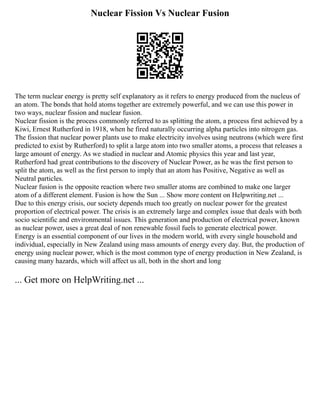 Nuclear Fission Vs Nuclear Fusion
The term nuclear energy is pretty self explanatory as it refers to energy produced from the nucleus of
an atom. The bonds that hold atoms together are extremely powerful, and we can use this power in
two ways, nuclear fission and nuclear fusion.
Nuclear fission is the process commonly referred to as splitting the atom, a process first achieved by a
Kiwi, Ernest Rutherford in 1918, when he fired naturally occurring alpha particles into nitrogen gas.
The fission that nuclear power plants use to make electricity involves using neutrons (which were first
predicted to exist by Rutherford) to split a large atom into two smaller atoms, a process that releases a
large amount of energy. As we studied in nuclear and Atomic physics this year and last year,
Rutherford had great contributions to the discovery of Nuclear Power, as he was the first person to
split the atom, as well as the first person to imply that an atom has Positive, Negative as well as
Neutral particles.
Nuclear fusion is the opposite reaction where two smaller atoms are combined to make one larger
atom of a different element. Fusion is how the Sun ... Show more content on Helpwriting.net ...
Due to this energy crisis, our society depends much too greatly on nuclear power for the greatest
proportion of electrical power. The crisis is an extremely large and complex issue that deals with both
socio scientific and environmental issues. This generation and production of electrical power, known
as nuclear power, uses a great deal of non renewable fossil fuels to generate electrical power.
Energy is an essential component of our lives in the modern world, with every single household and
individual, especially in New Zealand using mass amounts of energy every day. But, the production of
energy using nuclear power, which is the most common type of energy production in New Zealand, is
causing many hazards, which will affect us all, both in the short and long
... Get more on HelpWriting.net ...
 