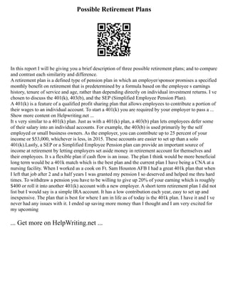 Possible Retirement Plans
In this report I will be giving you a brief description of three possible retirement plans; and to compare
and contrast each similarity and difference.
A retirement plan is a defined type of pension plan in which an employer/sponsor promises a specified
monthly benefit on retirement that is predetermined by a formula based on the employee s earnings
history, tenure of service and age, rather than depending directly on individual investment returns. I ve
chosen to discuss the 401(k), 403(b), and the SEP (Simplified Employee Pension Plan).
A 401(k) is a feature of a qualified profit sharing plan that allows employees to contribute a portion of
their wages to an individual account. To start a 401(k) you are required by your employer to pass a ...
Show more content on Helpwriting.net ...
It s very similar to a 401(k) plan. Just as with a 401(k) plan, a 403(b) plan lets employees defer some
of their salary into an individual accounts. For example, the 403(b) is used primarily by the self
employed or small business owners. As the employer, you can contribute up to 25 percent of your
income or $53,000, whichever is less, in 2015. These accounts are easier to set up than a solo
401(k).Lastly, a SEP or a Simplified Employee Pension plan can provide an important source of
income at retirement by letting employers set aside money in retirement account for themselves and
their employees. It s a flexible plan if cash flow is an issue. The plan I think would be more beneficial
long term would be a 401k match which is the best plan and the current plan I have being a CNA at a
nursing facility. When I worked as a cook on Ft. Sam Houston AFB I had a great 401k plan that when
I left that job after 2 and a half years I was granted my pension I so deserved and helped me thru hard
times. To withdraw a pension you have to be willing to give up 20% of your earning which is roughly
$400 or roll it into another 401(k) account with a new employer. A short term retirement plan I did not
list but I would say is a simple IRA account. It has a low contribution each year, easy to set up and
inexpensive. The plan that is best for where I am in life as of today is the 401k plan. I have it and I ve
never had any issues with it. I ended up saving more money than I thought and I am very excited for
my upcoming
... Get more on HelpWriting.net ...
 