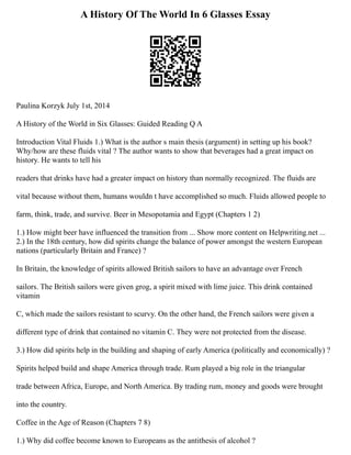 A History Of The World In 6 Glasses Essay
Paulina Korzyk July 1st, 2014
A History of the World in Six Glasses: Guided Reading Q A
Introduction Vital Fluids 1.) What is the author s main thesis (argument) in setting up his book?
Why/how are these fluids vital ? The author wants to show that beverages had a great impact on
history. He wants to tell his
readers that drinks have had a greater impact on history than normally recognized. The fluids are
vital because without them, humans wouldn t have accomplished so much. Fluids allowed people to
farm, think, trade, and survive. Beer in Mesopotamia and Egypt (Chapters 1 2)
1.) How might beer have influenced the transition from ... Show more content on Helpwriting.net ...
2.) In the 18th century, how did spirits change the balance of power amongst the western European
nations (particularly Britain and France) ?
In Britain, the knowledge of spirits allowed British sailors to have an advantage over French
sailors. The British sailors were given grog, a spirit mixed with lime juice. This drink contained
vitamin
C, which made the sailors resistant to scurvy. On the other hand, the French sailors were given a
different type of drink that contained no vitamin C. They were not protected from the disease.
3.) How did spirits help in the building and shaping of early America (politically and economically) ?
Spirits helped build and shape America through trade. Rum played a big role in the triangular
trade between Africa, Europe, and North America. By trading rum, money and goods were brought
into the country.
Coffee in the Age of Reason (Chapters 7 8)
1.) Why did coffee become known to Europeans as the antithesis of alcohol ?
 