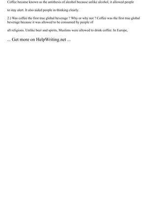 Coffee became known as the antithesis of alcohol because unlike alcohol, it allowed people
to stay alert. It also aided people in thinking clearly.
2.) Was coffee the first true global beverage ? Why or why not ? Coffee was the first true global
beverage because it was allowed to be consumed by people of
all religions. Unlike beer and spirits, Muslims were allowed to drink coffee. In Europe,
... Get more on HelpWriting.net ...
 