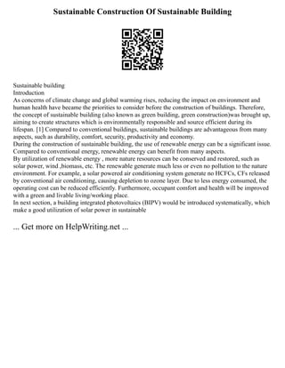 Sustainable Construction Of Sustainable Building
Sustainable building
Introduction
As concerns of climate change and global warming rises, reducing the impact on environment and
human health have became the priorities to consider before the construction of buildings. Therefore,
the concept of sustainable building (also known as green building, green construction)was brought up,
aiming to create structures which is environmentally responsible and source efficient during its
lifespan. [1] Compared to conventional buildings, sustainable buildings are advantageous from many
aspects, such as durability, comfort, security, productivity and economy.
During the construction of sustainable building, the use of renewable energy can be a significant issue.
Compared to conventional energy, renewable energy can benefit from many aspects.
By utilization of renewable energy , more nature resources can be conserved and restored, such as
solar power, wind ,biomass, etc. The renewable generate much less or even no pollution to the nature
environment. For example, a solar powered air conditioning system generate no HCFCs, CFs released
by conventional air conditioning, causing depletion to ozone layer. Due to less energy consumed, the
operating cost can be reduced efficiently. Furthermore, occupant comfort and health will be improved
with a green and livable living/working place.
In next section, a building integrated photovoltaics (BIPV) would be introduced systematically, which
make a good utilization of solar power in sustainable
... Get more on HelpWriting.net ...
 