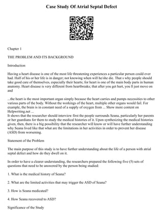 Case Study Of Atrial Septal Defect
Chapter 1
THE PROBLEM AND ITS BACKGROUND
Introduction
Having a heart disease is one of the most life threatening experiences a particular person could ever
had. Half of his or her life is in danger; not knowing when will he/she die. That s why people should
take good care of themselves, especially their hearts; for heart is one of the main body parts in human
anatomy. Heart disease is very different from heartbreaks; that after you get hurt, you ll just move on
and
...the heart is the most important organ simply because the heart carries and pumps necessities to other
various parts of the body. Without the workings of the heart, multiple other organs would fail. For
example, the brain is in constant need of a supply of oxygen from ... Show more content on
Helpwriting.net ...
It shows that the researcher should interview first the people surrounds Seana, particularly her parents
or her guardians for them to study the medical histories of it. Upon synthesizing the medical histories
given, then, there is a big possibility that the researcher will know or will have further understanding
why Seana lived like that what are the limitations in her activities in order to prevent her disease
(ASD) from worsening.
Statement of the Problem
The main purpose of this study is to have further understanding about the life of a person with atrial
septal defect and how do they dwell on it.
In order to have a clearer understanding, the researchers prepared the following five (5) sets of
questions that need to be answered by the person being studied:
1. What is the medical history of Seana?
2. What are the limited activities that may trigger the ASD of Seana?
3. How is Seana medicated?
4. How Seana recovered to ASD?
Significance of the Study
 