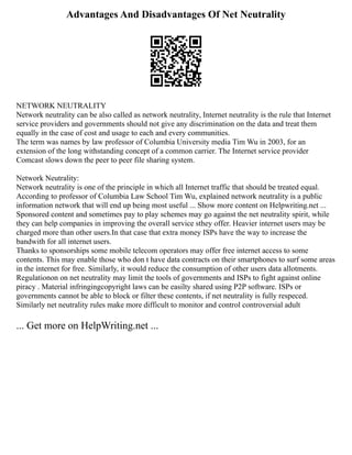 Advantages And Disadvantages Of Net Neutrality
NETWORK NEUTRALITY
Network neutrality can be also called as network neutrality, Internet neutrality is the rule that Internet
service providers and governments should not give any discrimination on the data and treat them
equally in the case of cost and usage to each and every communities.
The term was names by law professor of Columbia University media Tim Wu in 2003, for an
extension of the long withstanding concept of a common carrier. The Internet service provider
Comcast slows down the peer to peer file sharing system.
Network Neutrality:
Network neutrality is one of the principle in which all Internet traffic that should be treated equal.
According to professor of Columbia Law School Tim Wu, explained network neutrality is a public
information network that will end up being most useful ... Show more content on Helpwriting.net ...
Sponsored content and sometimes pay to play schemes may go against the net neutrality spirit, while
they can help companies in improving the overall service sthey offer. Heavier internet users may be
charged more than other users.In that case that extra money ISPs have the way to increase the
bandwith for all internet users.
Thanks to sponsorships some mobile telecom operators may offer free internet access to some
contents. This may enable those who don t have data contracts on their smartphones to surf some areas
in the internet for free. Similarly, it would reduce the consumption of other users data allotments.
Regulationon on net neutrality may limit the tools of governments and ISPs to fight against online
piracy . Material infringingcopyright laws can be easilty shared using P2P software. ISPs or
governments cannot be able to block or filter these contents, if net neutrality is fully respeced.
Similarly net neutrality rules make more difficult to monitor and control controversial adult
... Get more on HelpWriting.net ...
 