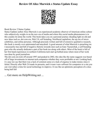 Review Of Alice Marwick s Status Update Essay
Book Review 2 Status Update
Status Updates author Alice Marwick is an experienced academic observer of American online culture
who subjectively weighs in on the new era of media and where this social media phenomenon is in
this country let alone the world. This book takes you on a personal journey sheading light on old and
new ideas such as, dot com era, Web 2.0, self branding, Neoliberal capitalism, the up rise of micro
celebrities, and online personas. Although precisely written and full of extensive qualitative research,
this book is mostly over opinionated and anecdotal. A good amount of what Marwick is preaching isn
t necessarily true and full of negative rhetoric towards men such as Gary Vaynerchuk, a self branding
guru who she actually dedicates a part of her book too along with others. Most of the book is full of
her first hand experiences in northern California tech start up hotbed areas where most of her work
was done by good journalism.
The dot com era took off around 1997 and peaked in 2002, this idea like the name suggests was based
off of large investments in internet tech companies whether they were profitable or not. Looking back,
it s easy too say that there was a lack of common sense or a lack of urgency to make money since it
failed. Directly after Web 2.0 made its presents, and it wasn t new software for computers or a site you
can visit rather a time for social technology to improve. It was like an optimistic perception of a class
being half full
... Get more on HelpWriting.net ...
 