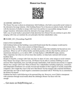 Honest tea Essay
ACADEMIC ABSTRACT
The Honest Tea case is about an entrepreneur, Seth Goldman, who built a successful social venture in
the alternative beverage industry. After building Honest Tea to become an industry leader, Seth faced
with the decision of whether to merge with Coca Cola and how to successfully manage the post
merger transition. Information about the alternative beverage industry and
Seth s use of social media is presented to help determine how Honest Tea can continue to grow after
merging with Coke yet maintain the core principles that their stakeholders value.
USASBE_2011_Proceedings Page0108
EXECUTIVE SUMMARY
Seth Goldman believed that building a successful brand meant that the company would need to
demonstrate that a ... Show more content on Helpwriting.net ...
But when we buy ten times that amount, we help create a market that multiplies far beyond our own
purchases. When we sell 32 million bottles and drink pouches with less than half the calories of
mainstream alternatives, as we did in 2007, we help displace 2,400,000,000 empty calories.
That s important, but when we sell ten times that number, we help lead a national shift toward
healthier diets.
Despite its benefits, a merger with Coke may have its share of costs, some unique to social ventures.
Once Honest Tea merges with Coca Cola, will Honest Tea be able to continue fulfilling its social
mission? Most importantly, how can Seth persuade stakeholders, both internal and external, to support
Honest Tea s merger with Coke? Most of Honest Tea s stakeholders including employees, consumers
and independent distributors are socially focused and steadfast in their support of socially responsible
companies. How might they react to the news that Honest Tea has merged with a national distributor
and especially one with so much negative connotation associated with it? Will they be as committed to
the Honest Tea brand?
Goldman has built a solid following to his personal blog site. However, even if Seth is transparent
with customers through social media about the challenges Honest Tea faces will it be
enough
... Get more on HelpWriting.net ...
 