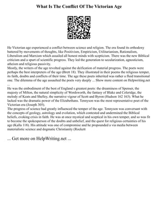 What Is The Conflict Of The Victorian Age
He Victorian age experienced a conflict between science and religion. The era found its orthodoxy
battered by movements of thoughts, like Positivism, Empiricism, Utilitarianism, Rationalism,
Liberalism and Marxism which assailed all honest minds with scepticism. There was the new Biblical
criticism and a spurt of scientific progress. They led the generation to secularization, agnosticism,
atheism and religious passivity.
Mostly, the writers of the age revolted against the deification of material progress. The poets were
perhaps the best interpreters of the age (Brett 18). They illustrated in their poems the religious temper,
its faith, doubts and conflicts of their time. The age these poets inherited was rather a fluid transitional
one. The dilemma of the age assaulted the poets very deeply ... Show more content on Helpwriting.net
...
He was the embodiment of the best of England s greatest poets: the dreaminess of Spenser, the
majesty of Milton, the natural simplicity of Wordsworth, the fantasy of Blake and Coleridge, the
melody of Keats and Shelley, the narrative vigour of Scott and Byron (Hudson 162 163). What he
lacked was the dramatic power of the Elizabethans. Tennyson was the most representative poet of the
Victorian era (Joseph 305).
The progress of science had greatly influenced the temper of the age. Tennyson was conversant with
the concepts of geology, astrology and evolution, which contested and undermined the Biblical
beliefs, evoking crisis in faith. He was at once mystical and sceptical in his own temper, and so was fit
to become the spokesperson of the doubts and unbelief, and the quest for religious certainties of his
age (Kalla 118). His attitude was one of compromise and he propounded a via media between
materialistic science and dogmatic Christianity (Rockett
... Get more on HelpWriting.net ...
 