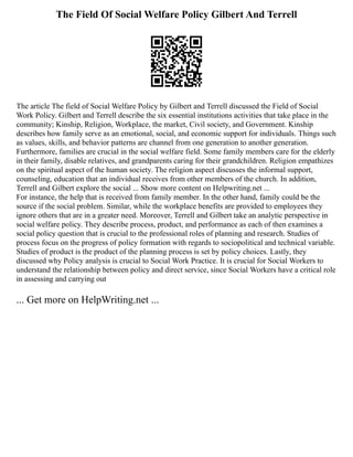 The Field Of Social Welfare Policy Gilbert And Terrell
The article The field of Social Welfare Policy by Gilbert and Terrell discussed the Field of Social
Work Policy. Gilbert and Terrell describe the six essential institutions activities that take place in the
community; Kinship, Religion, Workplace, the market, Civil society, and Government. Kinship
describes how family serve as an emotional, social, and economic support for individuals. Things such
as values, skills, and behavior patterns are channel from one generation to another generation.
Furthermore, families are crucial in the social welfare field. Some family members care for the elderly
in their family, disable relatives, and grandparents caring for their grandchildren. Religion empathizes
on the spiritual aspect of the human society. The religion aspect discusses the informal support,
counseling, education that an individual receives from other members of the church. In addition,
Terrell and Gilbert explore the social ... Show more content on Helpwriting.net ...
For instance, the help that is received from family member. In the other hand, family could be the
source if the social problem. Similar, while the workplace benefits are provided to employees they
ignore others that are in a greater need. Moreover, Terrell and Gilbert take an analytic perspective in
social welfare policy. They describe process, product, and performance as each of then examines a
social policy question that is crucial to the professional roles of planning and research. Studies of
process focus on the progress of policy formation with regards to sociopolitical and technical variable.
Studies of product is the product of the planning process is set by policy choices. Lastly, they
discussed why Policy analysis is crucial to Social Work Practice. It is crucial for Social Workers to
understand the relationship between policy and direct service, since Social Workers have a critical role
in assessing and carrying out
... Get more on HelpWriting.net ...
 