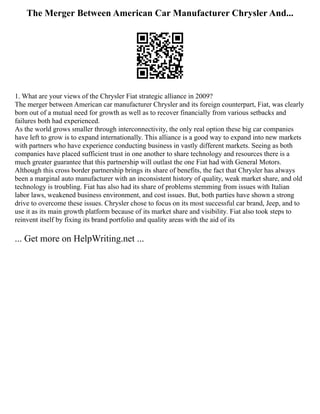 The Merger Between American Car Manufacturer Chrysler And...
1. What are your views of the Chrysler Fiat strategic alliance in 2009?
The merger between American car manufacturer Chrysler and its foreign counterpart, Fiat, was clearly
born out of a mutual need for growth as well as to recover financially from various setbacks and
failures both had experienced.
As the world grows smaller through interconnectivity, the only real option these big car companies
have left to grow is to expand internationally. This alliance is a good way to expand into new markets
with partners who have experience conducting business in vastly different markets. Seeing as both
companies have placed sufficient trust in one another to share technology and resources there is a
much greater guarantee that this partnership will outlast the one Fiat had with General Motors.
Although this cross border partnership brings its share of benefits, the fact that Chrysler has always
been a marginal auto manufacturer with an inconsistent history of quality, weak market share, and old
technology is troubling. Fiat has also had its share of problems stemming from issues with Italian
labor laws, weakened business environment, and cost issues. But, both parties have shown a strong
drive to overcome these issues. Chrysler chose to focus on its most successful car brand, Jeep, and to
use it as its main growth platform because of its market share and visibility. Fiat also took steps to
reinvent itself by fixing its brand portfolio and quality areas with the aid of its
... Get more on HelpWriting.net ...
 