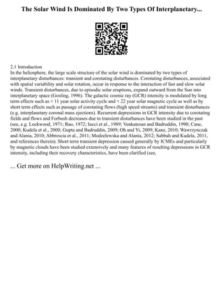 The Solar Wind Is Dominated By Two Types Of Interplanetary...
2.1 Introduction
In the heliosphere, the large scale structure of the solar wind is dominated by two types of
interplanetary disturbances: transient and corotating disturbances. Corotating disturbances, associated
with spatial variability and solar rotation, occur in response to the interaction of fast and slow solar
winds. Transient disturbances, due to episodic solar eruptions, expand outward from the Sun into
interplanetary space (Gosling, 1996). The galactic cosmic ray (GCR) intensity is modulated by long
term effects such as ≈ 11 year solar activity cycle and ≈ 22 year solar magnetic cycle as well as by
short term effects such as passage of corotating flows (high speed streams) and transient disturbances
(e.g. interplanetary coronal mass ejections). Recurrent depressions in GCR intensity due to corotating
fields and flows and Forbush decreases due to transient disturbances have been studied in the past
(see, e.g. Lockwood, 1971; Rao, 1972; Iucci et al., 1989; Venkatesan and Badruddin, 1990; Cane,
2000; Kudela et al., 2000; Gupta and Badruddin, 2009; Oh and Yi, 2009; Kane, 2010; Wawrzynczak
and Alania, 2010; Abbrescia et al., 2011; Modzelewska and Alania, 2012; Sabbah and Kudela, 2011,
and references therein). Short term transient depression caused generally by ICMEs and particularly
by magnetic clouds have been studied extensively and many features of resulting depressions in GCR
intensity, including their recovery characteristics, have been clarified (see,
... Get more on HelpWriting.net ...
 
