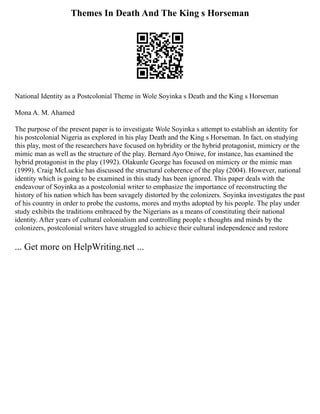 Themes In Death And The King s Horseman
National Identity as a Postcolonial Theme in Wole Soyinka s Death and the King s Horseman
Mona A. M. Ahamed
The purpose of the present paper is to investigate Wole Soyinka s attempt to establish an identity for
his postcolonial Nigeria as explored in his play Death and the King s Horseman. In fact, on studying
this play, most of the researchers have focused on hybridity or the hybrid protagonist, mimicry or the
mimic man as well as the structure of the play. Bernard Ayo Oniwe, for instance, has examined the
hybrid protagonist in the play (1992). Olakunle George has focused on mimicry or the mimic man
(1999). Craig McLuckie has discussed the structural coherence of the play (2004). However, national
identity which is going to be examined in this study has been ignored. This paper deals with the
endeavour of Soyinka as a postcolonial writer to emphasize the importance of reconstructing the
history of his nation which has been savagely distorted by the colonizers. Soyinka investigates the past
of his country in order to probe the customs, mores and myths adopted by his people. The play under
study exhibits the traditions embraced by the Nigerians as a means of constituting their national
identity. After years of cultural colonialism and controlling people s thoughts and minds by the
colonizers, postcolonial writers have struggled to achieve their cultural independence and restore
... Get more on HelpWriting.net ...
 