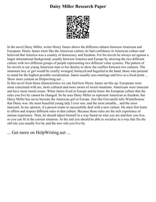 Daisy Miller Research Paper
In the novel Daisy Miller, writer Henry James shows the different cultures between American and
European. Henry James more like the American culture, he had confidence in American culture and
believed that America was a country of democracy and freedom. For his novels he always set against a
larger international background, usually between America and Europe by showing the two different
culture with two different groups of people representing two different value systems. The pattern of
his novels is use young American man or her destiny to show the conflict between two cultures. The
immature boy or girl would be cruelly wronged, betrayed and beguiled at the hand, those who pretend
to stand for the highest possible socialization. James usually uses marriage and love as a focal point ...
Show more content on Helpwriting.net ...
In this novel from those characteristics we can find how Henry James set this up. Europeans were
more concerned with are, more cultured and more aware of social situations. Americans were innocent
and have more moral issues. When James lived in Europe and he knew the European culture that the
rules you live by cannot be changed. So he uses Daisy Miller as represent American as freedom, but
Daisy Miller has never become the American girl in Europe. Just like Giovanelli tells Winterbourne
that Daisy was: the most beautiful young lady I ever saw, and the most amiable... and the most
innocent. In my opinion, if a person wants to successfully deal with a new culture. He must first learn
to affirm and respect different rules in that culture. Because those rules are the rich experience of
unman experience. Then, he should adjust himself in a way based on who you are and how you live,
so you can fit in the current situation. At the end you should be able to socialize in a way that fits the
old rule you usually live by and the new rule you live by
... Get more on HelpWriting.net ...
 
